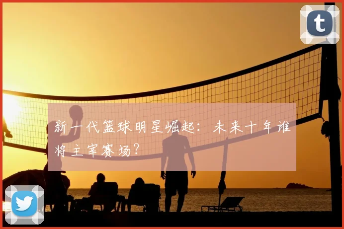 新一代篮球明星崛起：未来十年谁将主宰赛场？