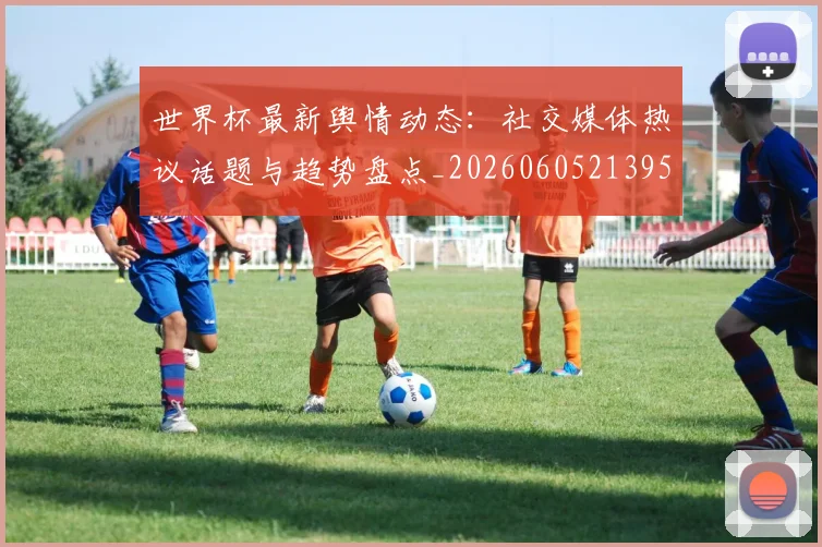 世界杯最新舆情动态：社交媒体热议话题与趋势盘点_20260605213953