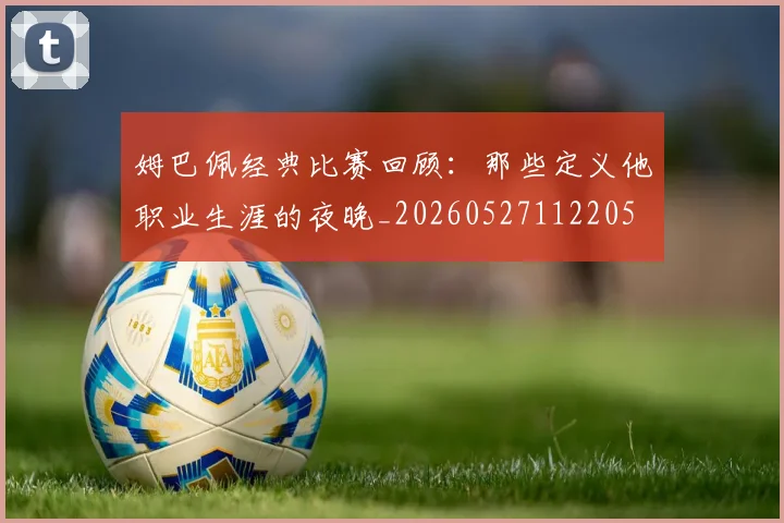姆巴佩经典比赛回顾：那些定义他职业生涯的夜晚_20260527112205