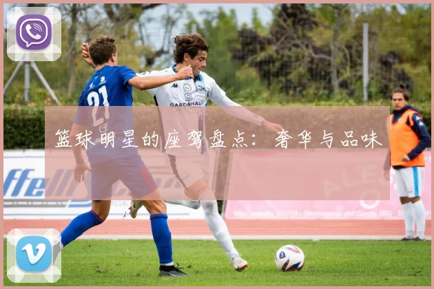篮球明星的座驾盘点：奢华与品味