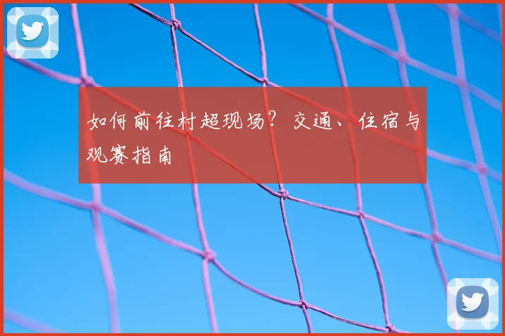 如何前往村超现场?交通、住宿与观赛指南