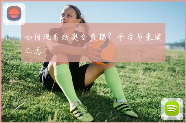 如何观看残奥会直播？平台与渠道汇总