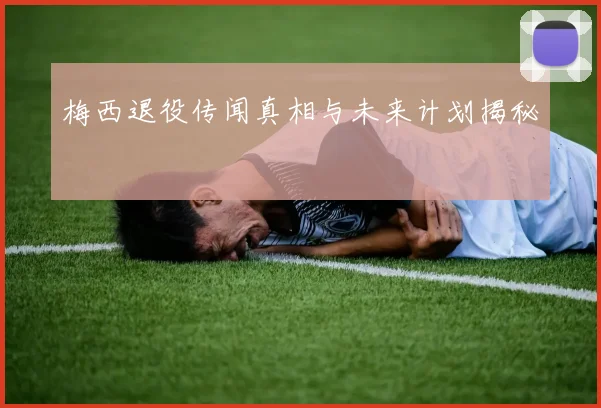 梅西退役传闻真相与未来计划揭秘