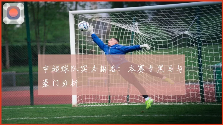 中超球队实力排名：本赛季黑马与豪门分析