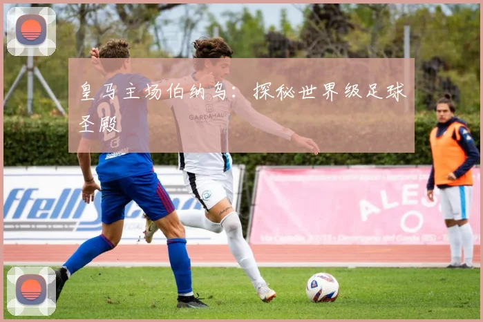 皇马主场伯纳乌:探秘世界级足球圣殿
