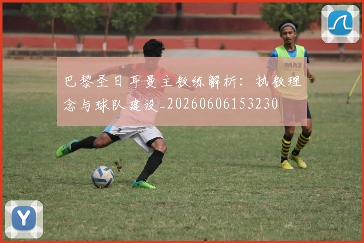 巴黎圣日耳曼主教练解析:执教理念与球队建设_20260606153230