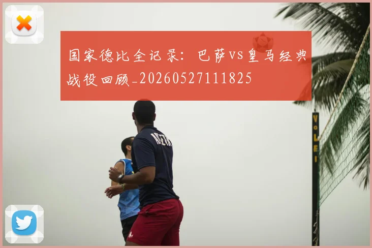 国家德比全记录：巴萨vs皇马经典战役回顾_20260527111825