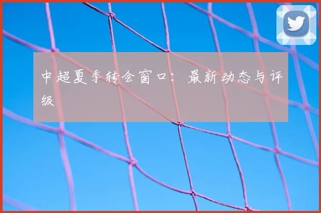 中超夏季转会窗口：最新动态与评级