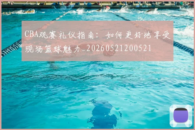 CBA观赛礼仪指南:如何更好地享受现场篮球魅力_20260521200521
