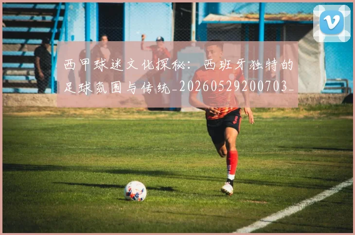 西甲球迷文化探秘：西班牙独特的足球氛围与传统_20260529200703_20260703181906