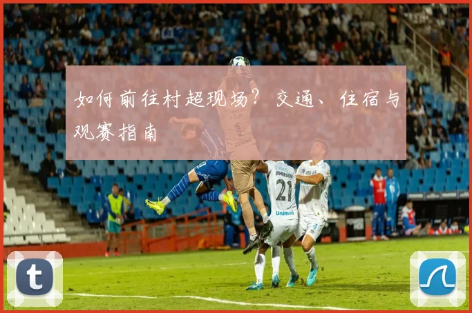 如何前往村超现场？交通、住宿与观赛指南