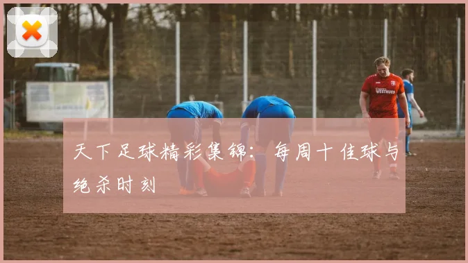 天下足球精彩集锦：每周十佳球与绝杀时刻