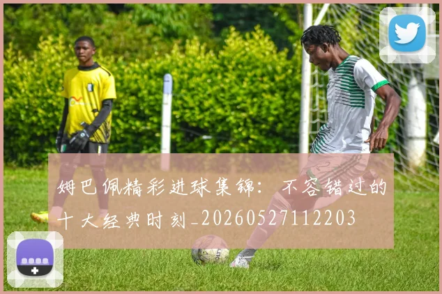 姆巴佩精彩进球集锦：不容错过的十大经典时刻_20260527112203
