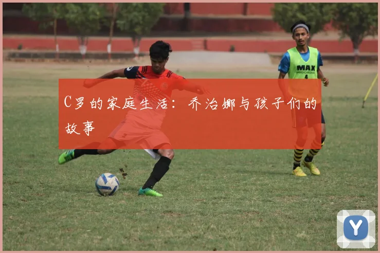 C罗的家庭生活：乔治娜与孩子们的故事