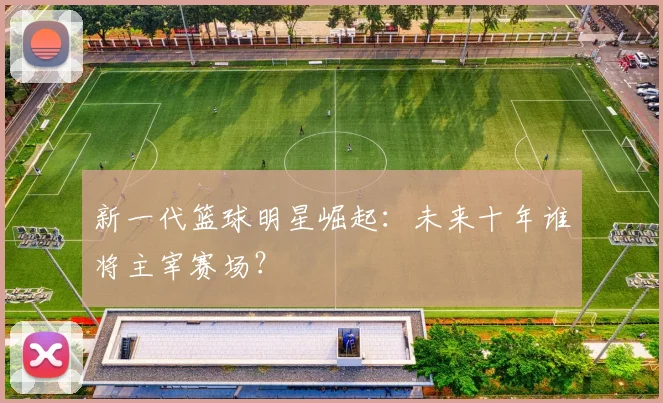 新一代篮球明星崛起：未来十年谁将主宰赛场？