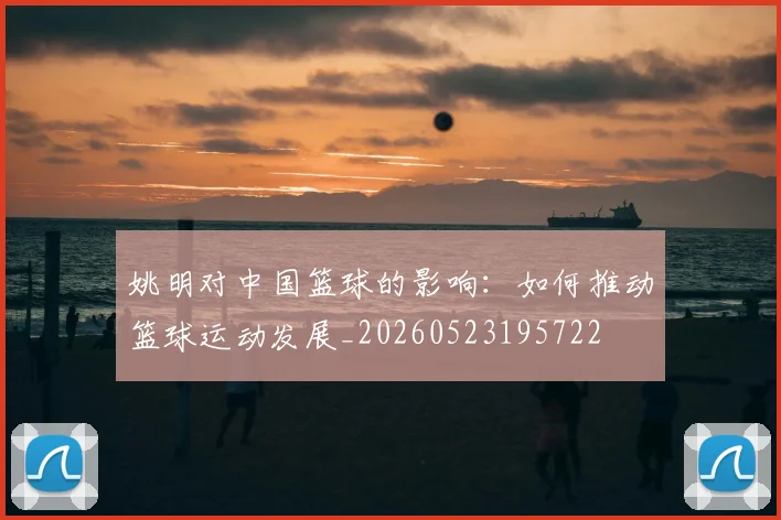 姚明对中国篮球的影响:如何推动篮球运动发展_20260523195722