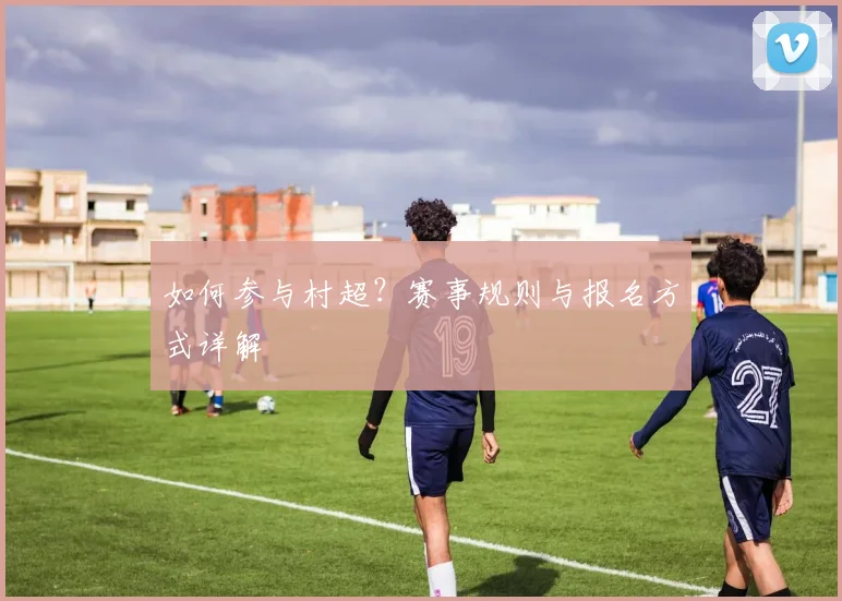 如何参与村超?赛事规则与报名方式详解