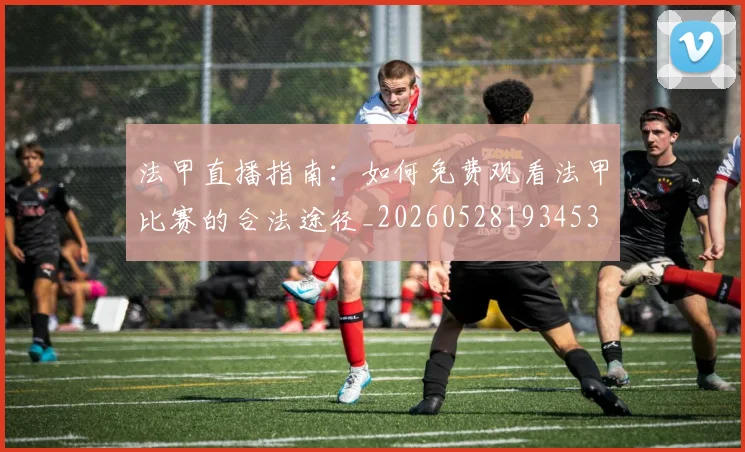法甲直播指南:如何免费观看法甲比赛的合法途径_20260528193453