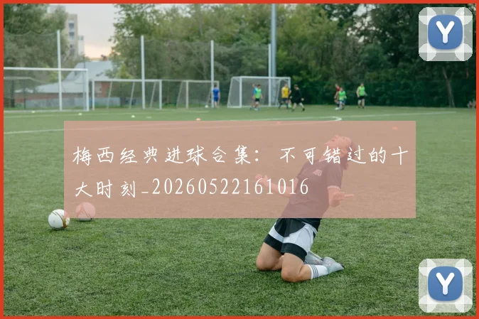 梅西经典进球合集：不可错过的十大时刻_20260522161016